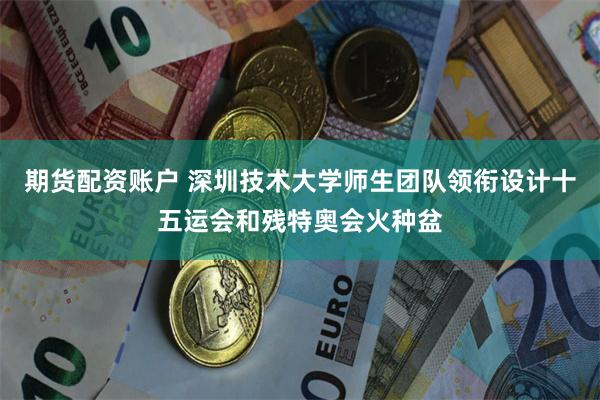期货配资账户 深圳技术大学师生团队领衔设计十五运会和残特奥会火种盆