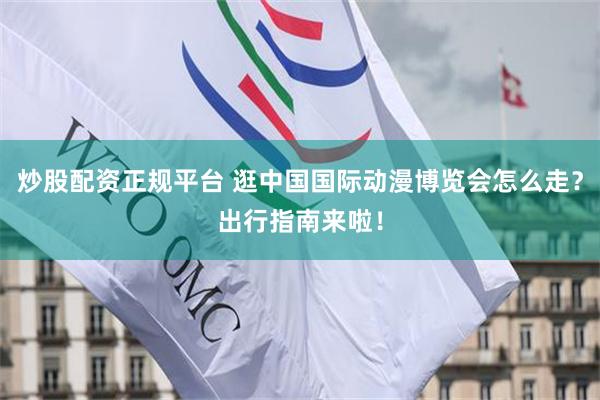 炒股配资正规平台 逛中国国际动漫博览会怎么走?出行指南来啦!
