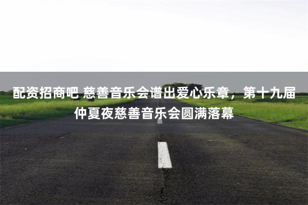 配资招商吧 慈善音乐会谱出爱心乐章，第十九届仲夏夜慈善音乐会圆满落幕