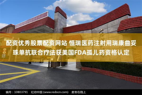 配资优秀股票配资网站 恒瑞医药注射用瑞康曲妥珠单抗联合疗法获美国FDA孤儿药资格认定