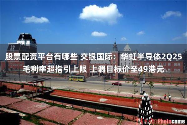 股票配资平台有哪些 交银国际：华虹半导体2Q25毛利率超指引上限 上调目标价至49港元