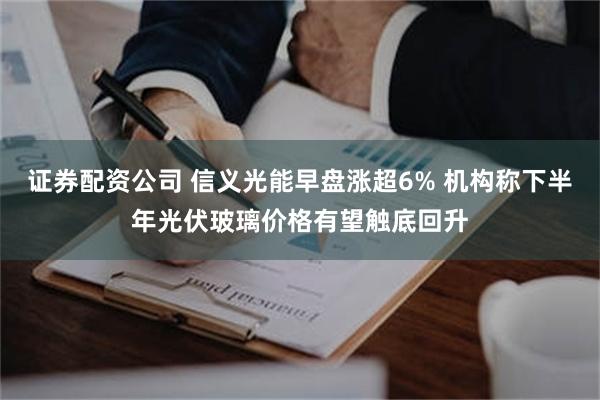 证券配资公司 信义光能早盘涨超6% 机构称下半年光伏玻璃价格有望触底回升