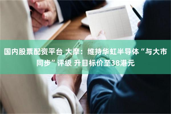 国内股票配资平台 大摩：维持华虹半导体“与大市同步”评级 升目标价至38港元