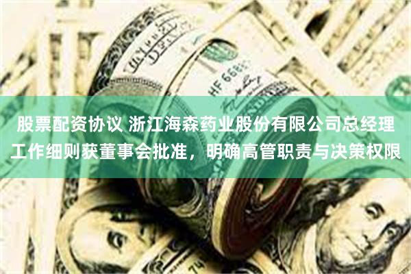 股票配资协议 浙江海森药业股份有限公司总经理工作细则获董事会批准，明确高管职责与决策权限