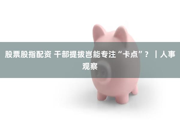 股票股指配资 干部提拔岂能专注“卡点”？｜人事观察