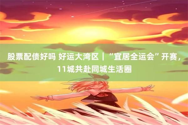股票配债好吗 好运大湾区｜“宜居全运会”开赛，11城共赴同城生活圈