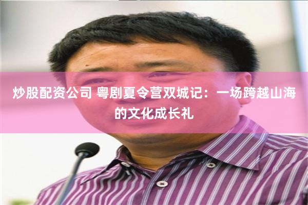 炒股配资公司 粤剧夏令营双城记：一场跨越山海的文化成长礼