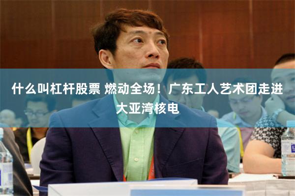 什么叫杠杆股票 燃动全场！广东工人艺术团走进大亚湾核电