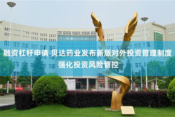 融资杠杆申请 贝达药业发布新版对外投资管理制度 强化投资风险管控