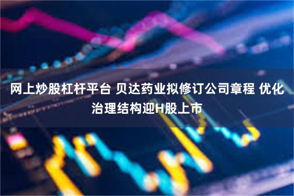 网上炒股杠杆平台 贝达药业拟修订公司章程 优化治理结构迎H股上市