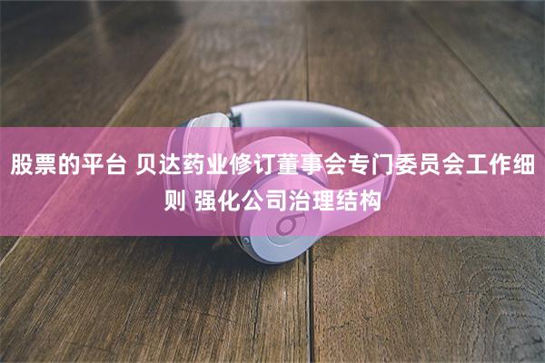 股票的平台 贝达药业修订董事会专门委员会工作细则 强化公司治理结构