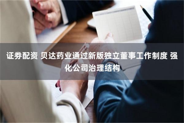 证劵配资 贝达药业通过新版独立董事工作制度 强化公司治理结构