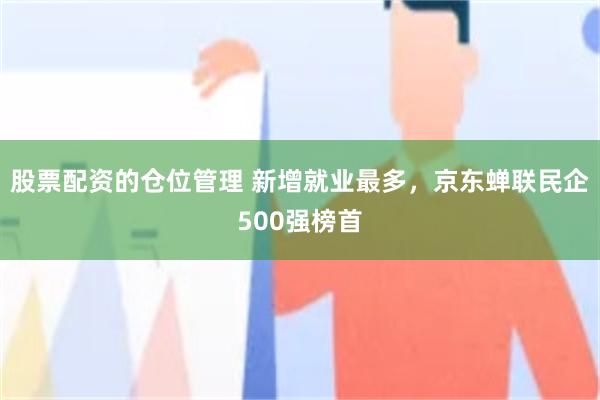 股票配资的仓位管理 新增就业最多，京东蝉联民企500强榜首