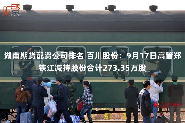 湖南期货配资公司排名 百川股份：9月17日高管郑铁江减持股份合计273.35万股