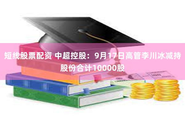 短线股票配资 中超控股：9月17日高管李川冰减持股份合计10000股