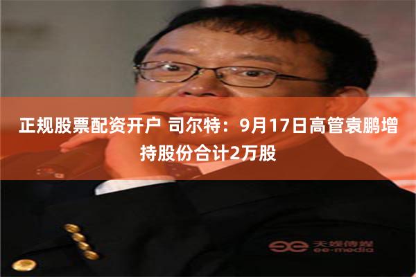 正规股票配资开户 司尔特：9月17日高管袁鹏增持股份合计2万股