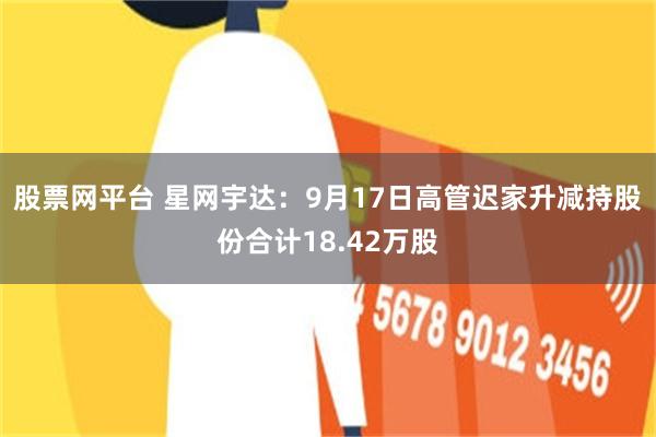 股票网平台 星网宇达：9月17日高管迟家升减持股份合计18.42万股