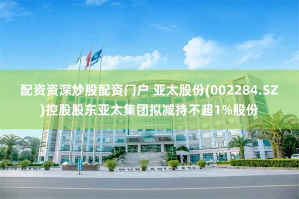 配资资深炒股配资门户 亚太股份(002284.SZ)控股股东亚太集团拟减持不超1%股份
