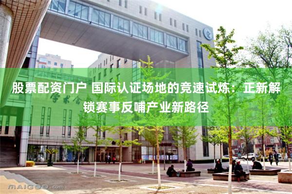 股票配资门户 国际认证场地的竞速试炼：正新解锁赛事反哺产业新路径