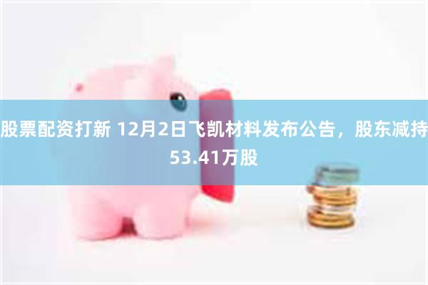 股票配资打新 12月2日飞凯材料发布公告，股东减持53.41万股