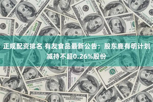 正规配资排名 有友食品最新公告：股东鹿有明计划减持不超0.26%股份