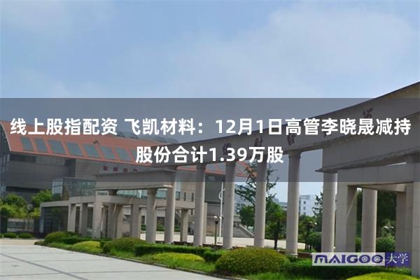 线上股指配资 飞凯材料：12月1日高管李晓晟减持股份合计1.39万股