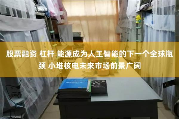 股票融资 杠杆 能源成为人工智能的下一个全球瓶颈 小堆核电未来市场前景广阔