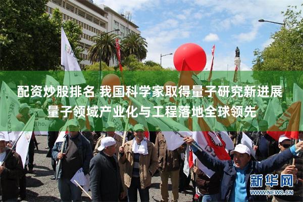 配资炒股排名 我国科学家取得量子研究新进展 量子领域产业化与工程落地全球领先