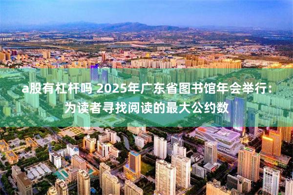 a股有杠杆吗 2025年广东省图书馆年会举行：为读者寻找阅读的最大公约数