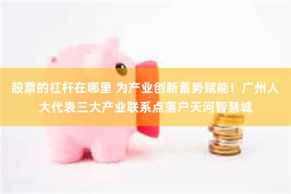 股票的杠杆在哪里 为产业创新蓄势赋能！广州人大代表三大产业联系点落户天河智慧城