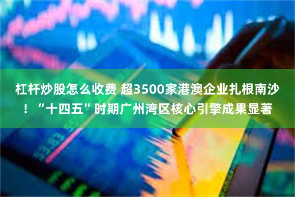 杠杆炒股怎么收费 超3500家港澳企业扎根南沙！“十四五”时期广州湾区核心引擎成果显著
