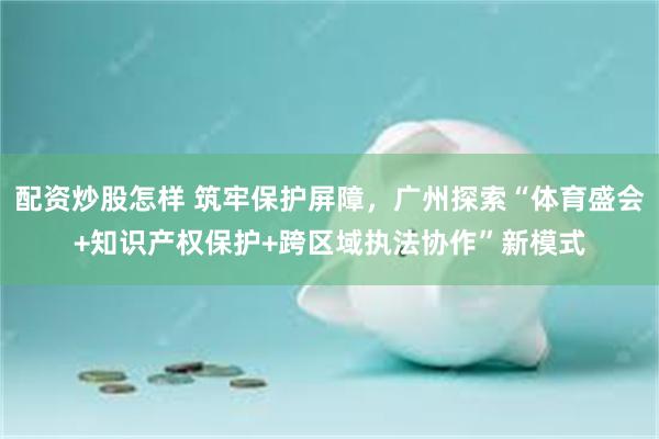 配资炒股怎样 筑牢保护屏障，广州探索“体育盛会+知识产权保护+跨区域执法协作”新模式