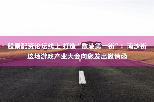 股票配资论坛线上 打造“数港第一街”！南沙街这场游戏产业大会向您发出邀请函