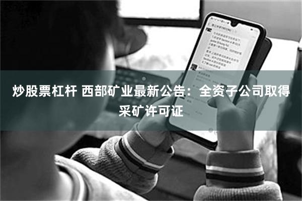炒股票杠杆 西部矿业最新公告：全资子公司取得采矿许可证