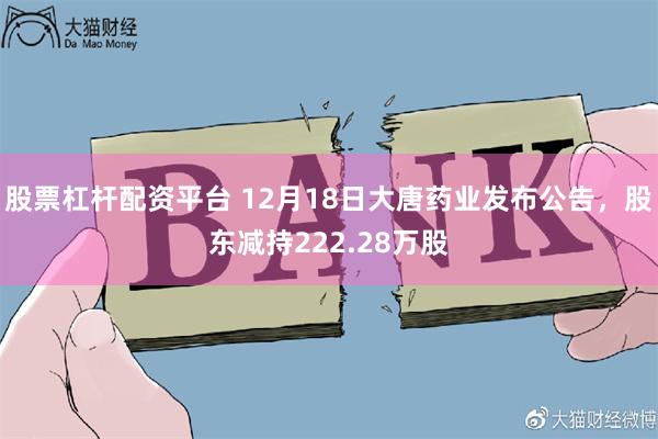 股票杠杆配资平台 12月18日大唐药业发布公告，股东减持222.28万股