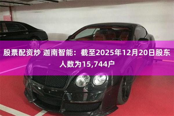 股票配资炒 迦南智能：截至2025年12月20日股东人数为15,744户