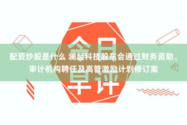 配资炒股是什么 澜起科技股东会通过财务资助、审计机构聘任及高管激励计划修订案