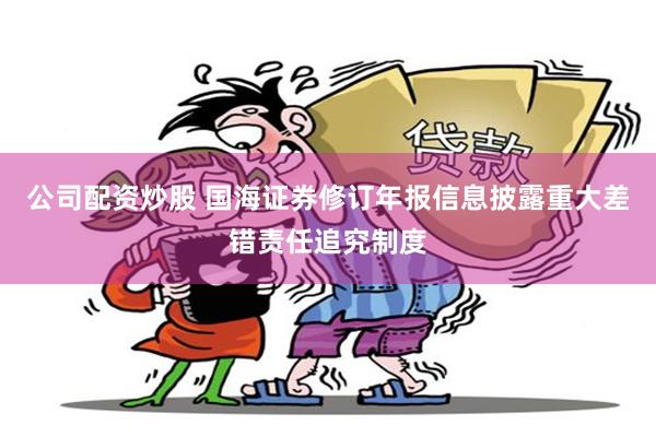 公司配资炒股 国海证券修订年报信息披露重大差错责任追究制度