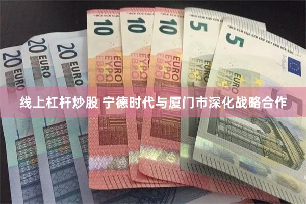 线上杠杆炒股 宁德时代与厦门市深化战略合作