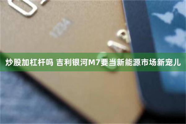 炒股加杠杆吗 吉利银河M7要当新能源市场新宠儿