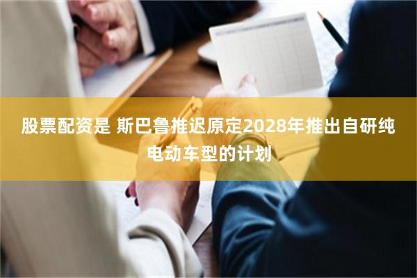 股票配资是 斯巴鲁推迟原定2028年推出自研纯电动车型的计划