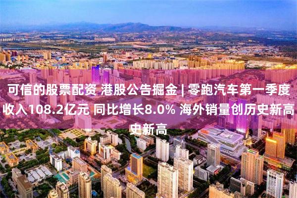 可信的股票配资 港股公告掘金 | 零跑汽车第一季度收入108.2亿元 同比增长8.0% 海外销量创历史新高