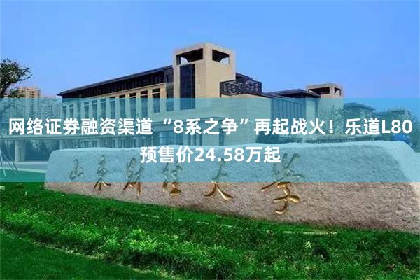 网络证劵融资渠道 “8系之争”再起战火！乐道L80预售价24.58万起