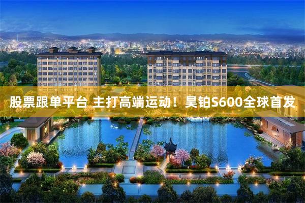 股票跟单平台 主打高端运动！昊铂S600全球首发
