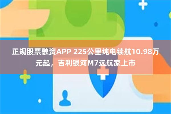 正规股票融资APP 225公里纯电续航10.98万元起,吉利银河M7远航家上市