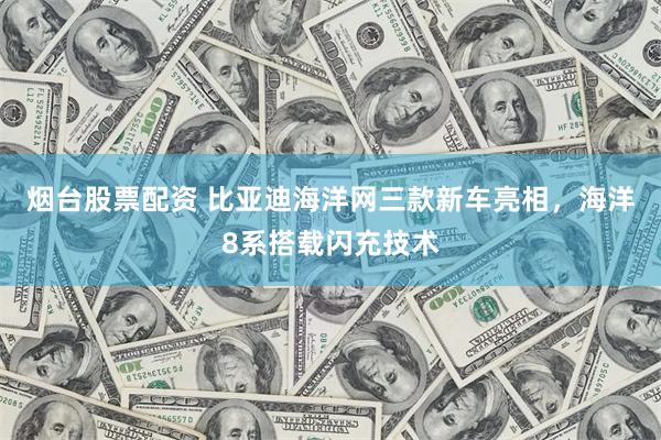 烟台股票配资 比亚迪海洋网三款新车亮相，海洋8系搭载闪充技术