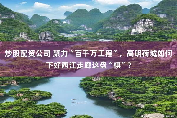 炒股配资公司 聚力“百千万工程”，高明荷城如何下好西江走廊这盘“棋”？