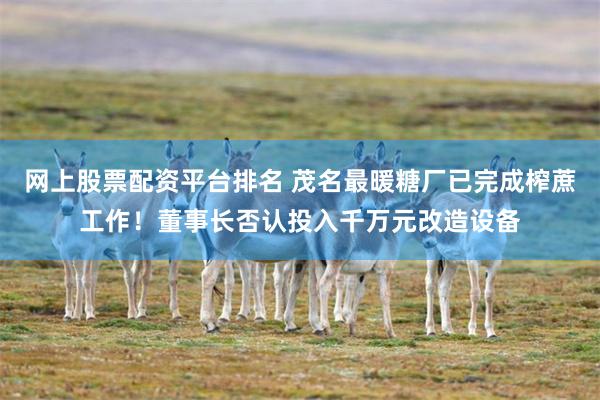 网上股票配资平台排名 茂名最暖糖厂已完成榨蔗工作！董事长否认投入千万元改造设备