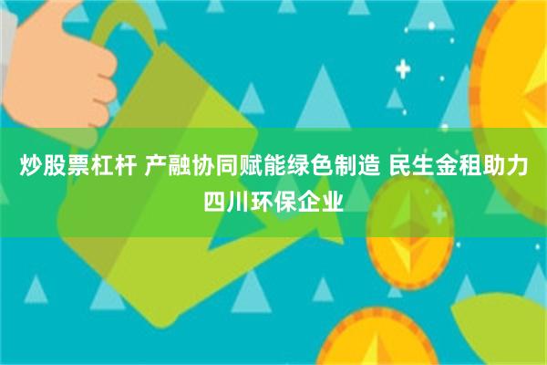 炒股票杠杆 产融协同赋能绿色制造 民生金租助力四川环保企业