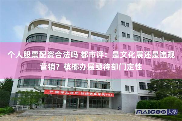 个人股票配资合法吗 都市评：是文化展还是违规营销？槟榔办展亟待部门定性